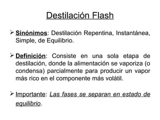 Destilación Flash
 Sinónimos: Destilación Repentina, Instantánea,
Simple, de Equilibrio.
 Definición: Consiste en una sola etapa de
destilación, donde la alimentación se vaporiza (o
condensa) parcialmente para producir un vapor
más rico en el componente más volátil.
 Importante: Las fases se separan en estado de
equilibrio.
 