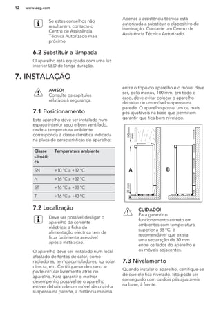 Se estes conselhos não
resultarem, contacte o
Centro de Assistência
Técnica Autorizado mais
próximo.
6.2 Substituir a lâmpada
O aparelho está equipado com uma luz
interior LED de longa duração.
Apenas a assistência técnica está
autorizada a substituir o dispositivo de
iluminação. Contacte um Centro de
Assistência Técnica Autorizado.
7. INSTALAÇÃO
AVISO!
Consulte os capítulos
relativos à segurança.
7.1 Posicionamento
Este aparelho deve ser instalado num
espaço interior seco e bem ventilado,
onde a temperatura ambiente
corresponda à classe climática indicada
na placa de características do aparelho:
Classe
climáti-
ca
Temperatura ambiente
SN +10 °C a +32 °C
N +16 °C a +32 °C
ST +16 °C a +38 °C
T +16 °C a +43 °C
7.2 Localização
Deve ser possível desligar o
aparelho da corrente
eléctrica; a ficha de
alimentação eléctrica tem de
ficar facilmente acessível
após a instalação.
O aparelho deve ser instalado num local
afastado de fontes de calor, como
radiadores, termoacumuladores, luz solar
directa, etc. Certifique-se de que o ar
pode circular livremente atrás do
aparelho. Para garantir o melhor
desempenho possível se o aparelho
estiver debaixo de um móvel de cozinha
suspenso na parede, a distância mínima
entre o topo do aparelho e o móvel deve
ser, pelo menos, 100 mm. Em todo o
caso, deve evitar colocar o aparelho
debaixo de um móvel suspenso na
parede. O aparelho possui um ou mais
pés ajustáveis na base que permitem
garantir que fica bem nivelado.
A B
100mm
min
20mm
CUIDADO!
Para garantir o
funcionamento correto em
ambientes com temperatura
superior a 38 °C, é
recomendável que exista
uma separação de 30 mm
entre os lados do aparelho e
os móveis adjacentes.
7.3 Nivelamento
Quando instalar o aparelho, certifique-se
de que ele fica nivelado. Isto pode ser
conseguido com os dois pés ajustáveis
na base, à frente.
www.aeg.com12
 