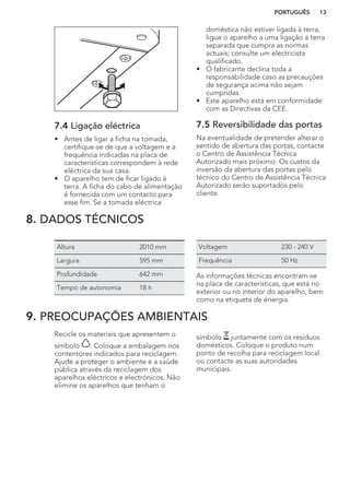 7.4 Ligação eléctrica
• Antes de ligar a ficha na tomada,
certifique-se de que a voltagem e a
frequência indicadas na placa de
características correspondem à rede
eléctrica da sua casa.
• O aparelho tem de ficar ligado à
terra. A ficha do cabo de alimentação
é fornecida com um contacto para
esse fim. Se a tomada eléctrica
doméstica não estiver ligada à terra,
ligue o aparelho a uma ligação à terra
separada que cumpra as normas
actuais; consulte um electricista
qualificado.
• O fabricante declina toda a
responsabilidade caso as precauções
de segurança acima não sejam
cumpridas.
• Este aparelho está em conformidade
com as Directivas da CEE.
7.5 Reversibilidade das portas
Na eventualidade de pretender alterar o
sentido de abertura das portas, contacte
o Centro de Assistência Técnica
Autorizado mais próximo. Os custos da
inversão da abertura das portas pelo
técnico do Centro de Assistência Técnica
Autorizado serão suportados pelo
cliente.
8. DADOS TÉCNICOS
Altura 2010 mm
Largura 595 mm
Profundidade 642 mm
Tempo de autonomia 18 h
Voltagem 230 - 240 V
Frequência 50 Hz
As informações técnicas encontram-se
na placa de características, que está no
exterior ou no interior do aparelho, bem
como na etiqueta de energia.
9. PREOCUPAÇÕES AMBIENTAIS
Recicle os materiais que apresentem o
símbolo . Coloque a embalagem nos
contentores indicados para reciclagem.
Ajude a proteger o ambiente e a saúde
pública através da reciclagem dos
aparelhos eléctricos e electrónicos. Não
elimine os aparelhos que tenham o
símbolo juntamente com os resíduos
domésticos. Coloque o produto num
ponto de recolha para reciclagem local
ou contacte as suas autoridades
municipais.
PORTUGUÊS 13
 