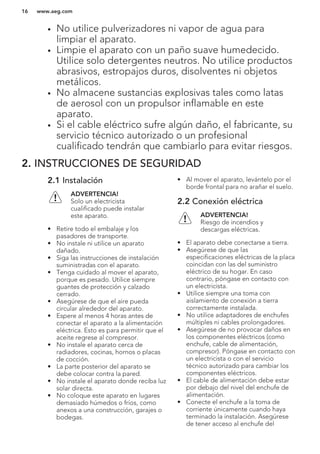 • No utilice pulverizadores ni vapor de agua para
limpiar el aparato.
• Limpie el aparato con un paño suave humedecido.
Utilice solo detergentes neutros. No utilice productos
abrasivos, estropajos duros, disolventes ni objetos
metálicos.
• No almacene sustancias explosivas tales como latas
de aerosol con un propulsor inflamable en este
aparato.
• Si el cable eléctrico sufre algún daño, el fabricante, su
servicio técnico autorizado o un profesional
cualificado tendrán que cambiarlo para evitar riesgos.
2. INSTRUCCIONES DE SEGURIDAD
2.1 Instalación
ADVERTENCIA!
Solo un electricista
cualificado puede instalar
este aparato.
• Retire todo el embalaje y los
pasadores de transporte.
• No instale ni utilice un aparato
dañado.
• Siga las instrucciones de instalación
suministradas con el aparato.
• Tenga cuidado al mover el aparato,
porque es pesado. Utilice siempre
guantes de protección y calzado
cerrado.
• Asegúrese de que el aire pueda
circular alrededor del aparato.
• Espere al menos 4 horas antes de
conectar el aparato a la alimentación
eléctrica. Esto es para permitir que el
aceite regrese al compresor.
• No instale el aparato cerca de
radiadores, cocinas, hornos o placas
de cocción.
• La parte posterior del aparato se
debe colocar contra la pared.
• No instale el aparato donde reciba luz
solar directa.
• No coloque este aparato en lugares
demasiado húmedos o fríos, como
anexos a una construcción, garajes o
bodegas.
• Al mover el aparato, levántelo por el
borde frontal para no arañar el suelo.
2.2 Conexión eléctrica
ADVERTENCIA!
Riesgo de incendios y
descargas eléctricas.
• El aparato debe conectarse a tierra.
• Asegúrese de que las
especificaciones eléctricas de la placa
coincidan con las del suministro
eléctrico de su hogar. En caso
contrario, póngase en contacto con
un electricista.
• Utilice siempre una toma con
aislamiento de conexión a tierra
correctamente instalada.
• No utilice adaptadores de enchufes
múltiples ni cables prolongadores.
• Asegúrese de no provocar daños en
los componentes eléctricos (como
enchufe, cable de alimentación,
compresor). Póngase en contacto con
un electricista o con el servicio
técnico autorizado para cambiar los
componentes eléctricos.
• El cable de alimentación debe estar
por debajo del nivel del enchufe de
alimentación.
• Conecte el enchufe a la toma de
corriente únicamente cuando haya
terminado la instalación. Asegúrese
de tener acceso al enchufe del
www.aeg.com16
 