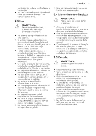 suministro de red una vez finalizada la
instalación.
• No desconecte el aparato tirando del
cable de conexión a la red. Tire
siempre del enchufe.
2.3 Uso
ADVERTENCIA!
Existe riesgo de lesiones,
quemaduras, descargas
eléctricas o incendios.
• No cambie las especificaciones de
este aparato.
• El utilice otros aparatos eléctricos
(como máquinas de hacer helados)
dentro de aparatos de refrigeración, a
menos que el fabricante haya
autorizado su utilización
• Tenga cuidado para no dañar el
circuito de refrigerante. Contiene
isobutano (R600a), un gas natural con
alto grado de compatibilidad
medioambiental. Este gas es
inflamable.
• Si se daña el circuito del refrigerante,
evite las llamas y fuentes de ignición
en la habitación. Ventile la habitación.
• No toque con elementos calientes las
piezas de plástico del aparato.
• No coloque bebidas con gas en el
congelador. Se creará presión en el
contenedor de la bebida.
• No almacene gas ni líquido
inflamable en el aparato.
• No coloque productos inflamables ni
objetos mojados con productos
inflamables dentro, cerca o encima
del aparato.
• No toque el compresor ni el
condensador. Están calientes.
• No retire ni toque elementos del
compartimento congelador con las
manos húmedas o mojadas.
• No vuelva a congelar alimentos que
se hayan descongelado.
• Siga las instrucciones del envase de
los alimentos congelados.
2.4 Mantenimiento y limpieza
ADVERTENCIA!
Podría sufrir lesiones o dañar
el aparato.
• Antes de proceder con el
mantenimiento, apague el aparato y
desconecte el enchufe de la red.
• Este equipo contiene hidrocarburos
en la unidad de refrigeración. Solo
una persona cualificada debe realizar
el mantenimiento y la recarga de la
unidad.
• Examine periódicamente el desagüe
del aparato y límpielo si fuera
necesario. Si el desagüe se bloquea,
el agua descongelada se acumulará
en la base del aparato.
2.5 Desecho
ADVERTENCIA!
Existe riesgo de lesiones o
asfixia.
• Desconecte el aparato de la red.
• Corte el cable de conexión a la red y
deséchelo.
• Retire la puerta para evitar que los
niños y las mascotas queden
encerrados en el aparato.
• El circuito del refrigerante y los
materiales aislantes de este aparato
no dañan la capa de ozono.
• La espuma aislante contiene gas
inflamable. Póngase en contacto con
las autoridades locales para saber
cómo desechar correctamente el
aparato.
• No dañe la parte de la unidad de
refrigeración que está cerca del
intercambiador de calor.
ESPAÑOL 17
 