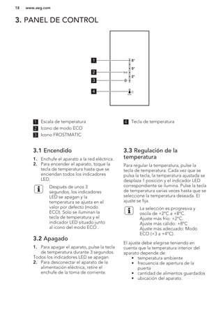 3. PANEL DE CONTROL
5°
8°
2°
1
2
3
4
1 Escala de temperatura
2 Icono de modo ECO
3 Icono FROSTMATIC
4 Tecla de temperatura
3.1 Encendido
1. Enchufe el aparato a la red eléctrica.
2. Para encender el aparato, toque la
tecla de temperatura hasta que se
enciendan todos los indicadores
LED.
Después de unos 3
segundos, los indicadores
LED se apagan y la
temperatura se ajusta en el
valor por defecto (modo
ECO). Solo se iluminan la
tecla de temperatura y el
indicador LED situado junto
al icono del modo ECO .
3.2 Apagado
1. Para apagar el aparato, pulse la tecla
de temperatura durante 3 segundos.
Todos los indicadores LED se apagan.
2. Para desconectar el aparato de la
alimentación eléctrica, retire el
enchufe de la toma de corriente.
3.3 Regulación de la
temperatura
Para regular la temperatura, pulse la
tecla de temperatura. Cada vez que se
pulsa la tecla, la temperatura ajustada se
desplaza 1 posición y el indicador LED
correspondiente se ilumina. Pulse la tecla
de temperatura varias veces hasta que se
seleccione la temperatura deseada. El
ajuste se fija.
La selección es progresiva y
oscila de +2°C a +8°C.
Ajuste más frío: +2°C.
Ajuste más cálido: +8°C
Ajuste más adecuado: Modo
ECO (+3 a +4°C).
El ajuste debe elegirse teniendo en
cuenta que la temperatura interior del
aparato depende de:
• temperatura ambiente
• frecuencia de apertura de la
puerta
• cantidad de alimentos guardados
• ubicación del aparato.
www.aeg.com18
 