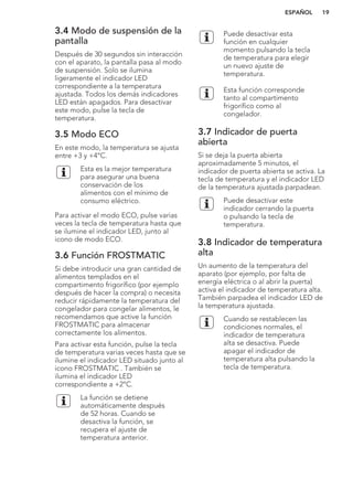 3.4 Modo de suspensión de la
pantalla
Después de 30 segundos sin interacción
con el aparato, la pantalla pasa al modo
de suspensión. Solo se ilumina
ligeramente el indicador LED
correspondiente a la temperatura
ajustada. Todos los demás indicadores
LED están apagados. Para desactivar
este modo, pulse la tecla de
temperatura.
3.5 Modo ECO
En este modo, la temperatura se ajusta
entre +3 y +4°C.
Esta es la mejor temperatura
para asegurar una buena
conservación de los
alimentos con el mínimo de
consumo eléctrico.
Para activar el modo ECO, pulse varias
veces la tecla de temperatura hasta que
se ilumine el indicador LED, junto al
icono de modo ECO.
3.6 Función FROSTMATIC
Si debe introducir una gran cantidad de
alimentos templados en el
compartimento frigorífico (por ejemplo
después de hacer la compra) o necesita
reducir rápidamente la temperatura del
congelador para congelar alimentos, le
recomendamos que active la función
FROSTMATIC para almacenar
correctamente los alimentos.
Para activar esta función, pulse la tecla
de temperatura varias veces hasta que se
ilumine el indicador LED situado junto al
icono FROSTMATIC . También se
ilumina el indicador LED
correspondiente a +2°C.
La función se detiene
automáticamente después
de 52 horas. Cuando se
desactiva la función, se
recupera el ajuste de
temperatura anterior.
Puede desactivar esta
función en cualquier
momento pulsando la tecla
de temperatura para elegir
un nuevo ajuste de
temperatura.
Esta función corresponde
tanto al compartimento
frigorífico como al
congelador.
3.7 Indicador de puerta
abierta
Si se deja la puerta abierta
aproximadamente 5 minutos, el
indicador de puerta abierta se activa. La
tecla de temperatura y el indicador LED
de la temperatura ajustada parpadean.
Puede desactivar este
indicador cerrando la puerta
o pulsando la tecla de
temperatura.
3.8 Indicador de temperatura
alta
Un aumento de la temperatura del
aparato (por ejemplo, por falta de
energía eléctrica o al abrir la puerta)
activa el indicador de temperatura alta.
También parpadea el indicador LED de
la temperatura ajustada.
Cuando se restablecen las
condiciones normales, el
indicador de temperatura
alta se desactiva. Puede
apagar el indicador de
temperatura alta pulsando la
tecla de temperatura.
ESPAÑOL 19
 