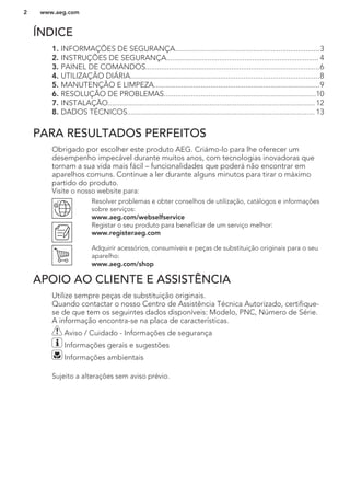 ÍNDICE
1. INFORMAÇÕES DE SEGURANÇA..........................................................................3
2. INSTRUÇÕES DE SEGURANÇA.............................................................................. 4
3. PAINEL DE COMANDOS.........................................................................................6
4. UTILIZAÇÃO DIÁRIA.................................................................................................8
5. MANUTENÇÃO E LIMPEZA.....................................................................................9
6. RESOLUÇÃO DE PROBLEMAS..............................................................................10
7. INSTALAÇÃO.......................................................................................................... 12
8. DADOS TÉCNICOS................................................................................................ 13
PARA RESULTADOS PERFEITOS
Obrigado por escolher este produto AEG. Criámo-lo para lhe oferecer um
desempenho impecável durante muitos anos, com tecnologias inovadoras que
tornam a sua vida mais fácil – funcionalidades que poderá não encontrar em
aparelhos comuns. Continue a ler durante alguns minutos para tirar o máximo
partido do produto.
Visite o nosso website para:
Resolver problemas e obter conselhos de utilização, catálogos e informações
sobre serviços:
www.aeg.com/webselfservice
Registar o seu produto para beneficiar de um serviço melhor:
www.registeraeg.com
Adquirir acessórios, consumíveis e peças de substituição originais para o seu
aparelho:
www.aeg.com/shop
APOIO AO CLIENTE E ASSISTÊNCIA
Utilize sempre peças de substituição originais.
Quando contactar o nosso Centro de Assistência Técnica Autorizado, certifique-
se de que tem os seguintes dados disponíveis: Modelo, PNC, Número de Série.
A informação encontra-se na placa de características.
Aviso / Cuidado - Informações de segurança
Informações gerais e sugestões
Informações ambientais
Sujeito a alterações sem aviso prévio.
www.aeg.com2
 