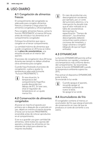 4. USO DIARIO
4.1 Congelación de alimentos
frescos
El compartimento del congelador es
adecuado para congelar alimentos
frescos y conservar a largo plazo los
alimentos congelados y ultracongelados.
Para congelar alimentos frescos, active la
función FROSTMATIC al menos 24 horas
antes de introducir los alimentos en el
compartimento congelador.
Coloque los alimentos que vaya a
congelar en el tercer compartimento.
La cantidad máxima de alimentos que
puede congelarse en 24 horas se indica
en la placa de características, una
etiqueta situada en el interior del
aparato.
El proceso de congelación dura 24 horas:
durante ese tiempo no deben añadirse
otros alimentos para congelar.
Cuando haya finalizado el proceso de
congelación, vuelva a ajustar la
temperatura adecuada (consulte
"Función FROSTMATIC").
En esa situación, la
temperatura del
compartimento frigorífico
puede descender por
debajo de 0°C. En ese caso,
sitúe el regulador de
temperatura en un ajuste
menos frío.
4.2 Conservación de alimentos
congelados
Al poner en marcha el aparato por
primera vez o después de un periodo sin
uso, déjelo en marcha al menos durante
2 horas con la función FROSTMATIC
encendida antes de colocar aproductos
en el compartimento.
Si se va a guardar una gran cantidad de
alimentos, retire todos los cajones del
aparato y coloque los alimentos en los
estantes de cristal para obtener los
mejores resultados.
En caso de producirse una
descongelación accidental,
por ejemplo, por un corte
del suministro eléctrico, si la
interrupción ha durado más
que el valor indicado en la
tabla de características
técnicas bajo la
especificación "Tiempo de
elevación", los alimentos
descongelados deberán
consumirse cuanto antes o
cocinarse de inmediato, y
luego volverse a congelar
(después de que se hayan
enfriado).
4.3 DYNAMICAIR
La función DYNAMICAIR permite enfriar
los alimentos con rapidez y mantener
una temperatura más uniforme dentro
del compartimento. Se recomienda
activar la función DYNAMICAIR cuando
la temperatura ambiente supera los
25°C.
Para activar el dispositivo DYNAMICAIR,
pulse la tecla.
Se enciende la luz verde.
Cuando apague el aparato,
recuerde apagar el
ventilador pulsando de
nuevo la tecla.
Se apaga la luz verde.
4.4 Acumuladores de frío
El congelador contiene al menos un
acumulador de frío que alarga el periodo
de conservación en caso de que se
produzca un corte de corriente o una
avería.
www.aeg.com20
 