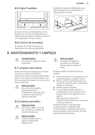 4.5 Cajón FreshBox
El cajón alcanza una temperatura más
baja que en el resto del frigorífico y es
idóneo para almacenar alimentos frescos
como pescado, carne y marisco.
4.6 Control de humedad
El estante de cristal incorpora un
dispositivo con ranuras (ajustables
mediante un palanca deslizante), que
permite regular la humedad de los
cajones para verduras.
5. MANTENIMIENTO Y LIMPIEZA
ADVERTENCIA!
Consulte los capítulos sobre
seguridad.
5.1 Limpieza del interior
Antes de utilizar el aparato por primera
vez, lave su interior y todos los
accesorios internos con agua templada y
jabón neutro para eliminar el típico olor
de los productos nuevos. A continuación,
seque todo bien.
PRECAUCIÓN!
No utilice detergentes,
polvos abrasivos ni
limpiadores a base de cloro
o aceite, ya que podrían
dañar el acabado.
5.2 Limpieza periódica
PRECAUCIÓN!
No mueva, dañe ni tire de
los conductos o cables del
interior del armario.
PRECAUCIÓN!
Tenga cuidado para no
dañar el sistema de
refrigeración.
PRECAUCIÓN!
Al mover el frigorífico,
levántelo por el borde
frontal para no arañar el
suelo.
El equipo debe limpiarse de forma
regular:
1. Limpie el interior y los accesorios con
agua templada y un jabón neutro.
2. Revise y limpie periódicamente las
juntas de la puerta para mantenerlas
limpias y sin restos;
3. Aclare y seque a fondo.
4. Si se puede acceder, limpie el
condensador y el compresor de la
parte posterior del aparato con un
cepillo.
Esa operación mejorará el
rendimiento del aparato y reducirá el
consumo eléctrico.
El estante inferior, que divide el
compartimento congelador del
compartimento, se puede quitar sólo
para su limpieza. Para retirarlo, tire del
estante horizontalmente.
ESPAÑOL 21
 
