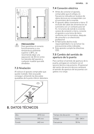 A B
100mm
min
20mm
PRECAUCIÓN!
Para garantizar el correcto
funcionamiento a una
temperatura ambiente
superior a 38ºC, se
recomienda dejar una
separación de 30 mm entre
los laterales del aparato y
cualquier mueble que esté
alrededor.
7.3 Nivelación
Al colocar el aparato compruebe que
queda nivelado. Esto se puede
conseguir utilizando las dos patas
ajustables de la parte inferior delantera.
7.4 Conexión eléctrica
• Antes de conectar el aparato,
compruebe que el voltaje y la
frecuencia indicados en la placa de
datos técnicos se corresponden con
el suministro de la vivienda.
• El aparato debe conectarse a tierra. El
enchufe del cable de alimentación se
suministra con un contacto para tal
fin. Si la toma de red de la vivienda
carece de conexión a tierra, conecte
el aparato a una toma de tierra
conforme con la normativa, después
de consultar a un electricista
profesional
• El fabricante declina toda
responsabilidad si no se toman las
precauciones antes indicadas.
• Este aparato cumple las directivas
CEE.
7.5 Cambio del sentido de
apertura de la puerta
Para cambiar el sentido de apertura de la
puerta, póngase en contacto con el
servicio técnico más próximo. El personal
del centro de servicio técnico cambiará
el sentido de apertura de las puertas con
gastos a su cargo.
8. DATOS TÉCNICOS
Alto 2010 mm
Ancho 595 mm
Fondo 642 mm
Tiempo de elevación 18 h
Voltaje 230 - 240 V
Frecuencia 50 Hz
ESPAÑOL 25
 