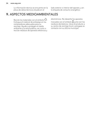 La información técnica se encuentra en la
placa de datos técnicos situada en el
lado exterior o interior del aparato, y en
la etiqueta de consumo energético.
9. ASPECTOS MEDIOAMBIENTALES
Recicle los materiales con el símbolo .
Coloque el material de embalaje en los
contenedores adecuados para su
reciclaje. Ayude a proteger el medio
ambiente y la salud pública, así como a
reciclar residuos de aparatos eléctricos y
electrónicos. No deseche los aparatos
marcados con el símbolo junto con los
residuos domésticos. Lleve el producto a
su centro de reciclaje local o póngase en
contacto con su oficina municipal.
*
www.aeg.com26
 