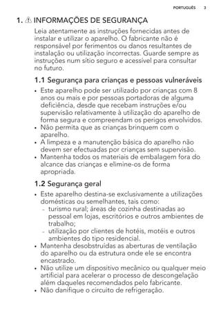 1. INFORMAÇÕES DE SEGURANÇA
Leia atentamente as instruções fornecidas antes de
instalar e utilizar o aparelho. O fabricante não é
responsável por ferimentos ou danos resultantes de
instalação ou utilização incorrectas. Guarde sempre as
instruções num sítio seguro e acessível para consultar
no futuro.
1.1 Segurança para crianças e pessoas vulneráveis
• Este aparelho pode ser utilizado por crianças com 8
anos ou mais e por pessoas portadoras de alguma
deficiência, desde que recebam instruções e/ou
supervisão relativamente à utilização do aparelho de
forma segura e compreendam os perigos envolvidos.
• Não permita que as crianças brinquem com o
aparelho.
• A limpeza e a manutenção básica do aparelho não
devem ser efectuadas por crianças sem supervisão.
• Mantenha todos os materiais de embalagem fora do
alcance das crianças e elimine-os de forma
apropriada.
1.2 Segurança geral
• Este aparelho destina-se exclusivamente a utilizações
domésticas ou semelhantes, tais como:
– turismo rural; áreas de cozinha destinadas ao
pessoal em lojas, escritórios e outros ambientes de
trabalho;
– utilização por clientes de hotéis, motéis e outros
ambientes do tipo residencial.
• Mantenha desobstruídas as aberturas de ventilação
do aparelho ou da estrutura onde ele se encontra
encastrado.
• Não utilize um dispositivo mecânico ou qualquer meio
artificial para acelerar o processo de descongelação
além daqueles recomendados pelo fabricante.
• Não danifique o circuito de refrigeração.
PORTUGUÊS 3
 