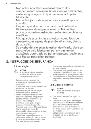 • Não utilize aparelhos eléctricos dentro dos
compartimentos do aparelho destinados a alimentos,
a não ser que sejam do tipo recomendado pelo
fabricante.
• Não utilize jactos de água ou vapor para limpar o
aparelho.
• Limpe o aparelho com um pano macio e húmido.
Utilize apenas detergentes neutros. Não utilize
produtos abrasivos, esfregões, solventes ou objectos
metálicos.
• Não guarde substâncias explosivas, como latas de
aerossóis com agente de pressão inflamável, dentro
do aparelho.
• Se o cabo de alimentação estiver danificado, deve ser
substituído pelo fabricante, por um agente de
assistência autorizado ou por uma pessoa igualmente
qualificada, para evitar perigos.
2. INSTRUÇÕES DE SEGURANÇA
2.1 Instalação
AVISO!
A instalação deste aparelho
só deve ser efectuada por
uma pessoa qualificada.
• Retire todos os materiais de
embalagem e os parafusos de
transporte.
• Não instale nem utilize o aparelho se
ele estiver danificado.
• Siga as instruções de instalação
fornecidas com o aparelho.
• Tenha sempre cuidado quando
deslocar o aparelho porque ele é
pesado. Utilize sempre luvas e
calçado de protecção.
• Certifique-se de que o ar pode
circular em torno do aparelho.
• Aguarde pelo menos 4 horas antes de
ligar o aparelho à fonte de
alimentação. Isto permite que o óleo
regresse ao compressor.
• Não instale o aparelho perto de
radiadores, fogões, fornos ou placas.
• A parte posterior do aparelho deve
ficar virada para uma parede.
• Não instale o aparelho em locais com
luz solar directa.
• Não instale este aparelho em locais
demasiado húmidos ou frios, como
anexos exteriores, garagens ou caves.
• Quando deslocar o aparelho, eleve-o
na parte da frente para evitar riscar o
chão.
2.2 Ligação eléctrica
AVISO!
Risco de incêndio e choque
eléctrico.
• O aparelho tem de ficar ligado à
terra.
• Certifique-se de que a informação
sobre a ligação eléctrica existente na
placa de características está em
conformidade com a alimentação
eléctrica. Se não estiver, contacte um
electricista.
• Utilize sempre uma tomada bem
instalada e à prova de choques
eléctricos.
www.aeg.com4
 