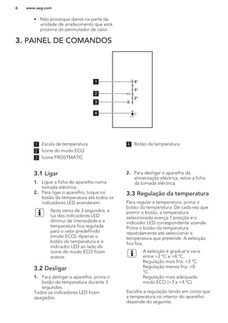 • Não provoque danos na parte da
unidade de arrefecimento que está
próxima do permutador de calor.
3. PAINEL DE COMANDOS
5°
8°
2°
1
2
3
4
1 Escala de temperatura
2 Ícone do modo ECO
3 Ícone FROSTMATIC
4 Botão da temperatura
3.1 Ligar
1. Ligue a ficha do aparelho numa
tomada eléctrica.
2. Para ligar o aparelho, toque no
botão da temperatura até todos os
indicadores LED acenderem.
Após cerca de 3 segundos, a
luz dos indicadores LED
diminui de intensidade e a
temperatura fica regulada
para o valor predefinido
(modo ECO). Apenas o
botão da temperatura e o
indicador LED ao lado do
ícone do modo ECO ficam
acesos.
3.2 Desligar
1. Para desligar o aparelho, prima o
botão da temperatura durante 3
segundos.
Todos os indicadores LED ficam
apagados.
2. Para desligar o aparelho da
alimentação eléctrica, retire a ficha
da tomada eléctrica.
3.3 Regulação da temperatura
Para regular a temperatura, prima o
botão da temperatura. De cada vez que
premir o botão, a temperatura
seleccionada avança 1 posição e o
indicador LED correspondente acende.
Prima o botão da temperatura
repetidamente até seleccionar a
temperatura que pretende. A selecção
fica fixa.
A selecção é gradual e varia
entre +2 °C e +8 °C.
Regulação mais fria: +2 °C.
Regulação menos fria: +8
°C.
Regulação mais adequada:
modo ECO (+3 a +4 °C).
Escolha a regulação tendo em conta que
a temperatura no interior do aparelho
depende do seguinte:
www.aeg.com6
 