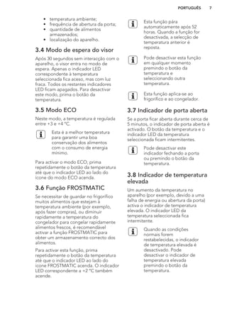 • temperatura ambiente;
• frequência de abertura da porta;
• quantidade de alimentos
armazenados;
• localização do aparelho.
3.4 Modo de espera do visor
Após 30 segundos sem interacção com o
aparelho, o visor entra no modo de
espera. Apenas o indicador LED
correspondente à temperatura
seleccionada fica aceso, mas com luz
fraca. Todos os restantes indicadores
LED ficam apagados. Para desactivar
este modo, prima o botão da
temperatura.
3.5 Modo ECO
Neste modo, a temperatura é regulada
entre +3 e +4 °C.
Esta é a melhor temperatura
para garantir uma boa
conservação dos alimentos
com o consumo de energia
mínimo.
Para activar o modo ECO, prima
repetidamente o botão da temperatura
até que o indicador LED ao lado do
ícone do modo ECO acenda.
3.6 Função FROSTMATIC
Se necessitar de guardar no frigorífico
muitos alimentos que estejam à
temperatura ambiente (por exemplo,
após fazer compras), ou diminuir
rapidamente a temperatura do
congelador para congelar rapidamente
alimentos frescos, é recomendável
activar a função FROSTMATIC para
obter um armazenamento correcto dos
alimentos.
Para activar esta função, prima
repetidamente o botão da temperatura
até que o indicador LED ao lado do
ícone FROSTMATIC acenda. O indicador
LED correspondente a +2 °C também
acende.
Esta função pára
automaticamente após 52
horas. Quando a função for
desactivada, a selecção de
temperatura anterior é
reposta.
Pode desactivar esta função
em qualquer momento
premindo o botão da
temperatura e
seleccionando outra
temperatura.
Esta função aplica-se ao
frigorífico e ao congelador.
3.7 Indicador de porta aberta
Se a porta ficar aberta durante cerca de
5 minutos, o indicador de porta aberta é
activado. O botão da temperatura e o
indicador LED da temperatura
seleccionada ficam intermitentes.
Pode desactivar este
indicador fechando a porta
ou premindo o botão da
temperatura.
3.8 Indicador de temperatura
elevada
Um aumento da temperatura no
aparelho (por exemplo, devido a uma
falha de energia ou abertura da porta)
activa o indicador de temperatura
elevada. O indicador LED da
temperatura seleccionada fica
intermitente.
Quando as condições
normais forem
restabelecidas, o indicador
de temperatura elevada é
desactivado. Pode
desactivar o indicador de
temperatura elevada
premindo o botão da
temperatura.
PORTUGUÊS 7
 
