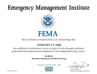 Emergency Management Institute
This Certificate of Achievement is to acknowledge that
has reaffirmed a dedication to serve in times of crisis through continued
professional development and completion of the independent study course:
Tony Russell
Superintendent
Emergency Management Institute
TIMOTHY E CARR
IS-00241
Decision Making & Problem Solving
Issued this 11th Day of May, 2010
0.8 IACET CEU
 