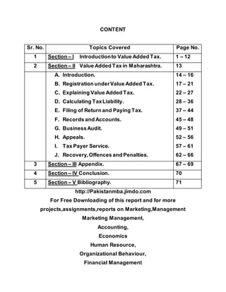 CONTENT
Sr. No. Topics Covered Page No.
1 Section – I Introductionto Value Added Tax. 1 – 12
2 Section – II Value Added Tax in Maharashtra. 13
A. Introduction.
B. Registration underValue Added Tax.
C. Explaining Value Added Tax.
D. Calculating TaxLiability.
E. Filing of Return and Paying Tax.
F. Records and Accounts.
G. BusinessAudit.
H. Appeals.
I. Tax Payer Service.
J. Recovery,Offences and Penalties.
14 – 16
17 – 21
22 – 27
28 – 36
37 – 44
45 – 48
49 – 51
52 – 56
57 – 61
62 – 66
3 Section – III Appendix. 67 – 69
4 Section – IV Conclusion. 70
5 Section – V Bibliography. 71
http://Pakistanmba.jimdo.com
For Free Downloading of this report and for more
projects,assignments,reports on Marketing,Management
Marketing Management,
Accounting,
Economics
Human Resource,
Organizational Behaviour,
Financial Management
 