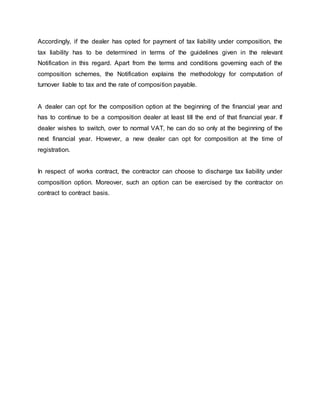 Accordingly, if the dealer has opted for payment of tax liability under composition, the
tax liability has to be determined in terms of the guidelines given in the relevant
Notification in this regard. Apart from the terms and conditions governing each of the
composition schemes, the Notification explains the methodology for computation of
turnover liable to tax and the rate of composition payable.
A dealer can opt for the composition option at the beginning of the financial year and
has to continue to be a composition dealer at least till the end of that financial year. If
dealer wishes to switch, over to normal VAT, he can do so only at the beginning of the
next financial year. However, a new dealer can opt for composition at the time of
registration.
In respect of works contract, the contractor can choose to discharge tax liability under
composition option. Moreover, such an option can be exercised by the contractor on
contract to contract basis.
 