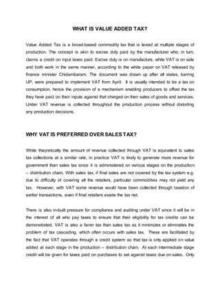 WHAT IS VALUE ADDED TAX?
Value Added Tax is a broad-based commodity tax that is levied at multiple stages of
production. The concept is akin to excise duty paid by the manufacturer who, in turn,
claims a credit on input taxes paid. Excise duty is on manufacture, while VAT is on sale
and both work in the same manner, according to the white paper on VAT released by
finance minister Chidambaram. The document was drawn up after all states, barring
UP, were prepared to implement VAT from April. It is usually intended to be a tax on
consumption, hence the provision of a mechanism enabling producers to offset the tax
they have paid on their inputs against that charged on their sales of goods and services.
Under VAT revenue is collected throughout the production process without distorting
any production decisions.
WHY VAT IS PREFERRED OVER SALES TAX?
While theoretically the amount of revenue collected through VAT is equivalent to sales
tax collections at a similar rate, in practice VAT is likely to generate more revenue for
government than sales tax since it is administered on various stages on the production
– distribution chain. With sales tax, if final sales are not covered by the tax system e.g.
due to difficulty of covering all the retailers, particular commodities may not yield any
tax. However, with VAT some revenue would have been collected through taxation of
earlier transactions, even if final retailers evade the tax net.
There is also in-built pressure for compliance and auditing under VAT since it will be in
the interest of all who pay taxes to ensure that their eligibility for tax credits can be
demonstrated. VAT is also a fairer tax than sales tax as it minimizes or eliminates the
problem of tax cascading, which often occurs with sales tax. These are facilitated by
the fact that VAT operates through a credit system so that tax is only applied on value
added at each stage in the production – distribution chain. At each intermediate stage
credit will be given for taxes paid on purchases to set against taxes due on sales. Only
 