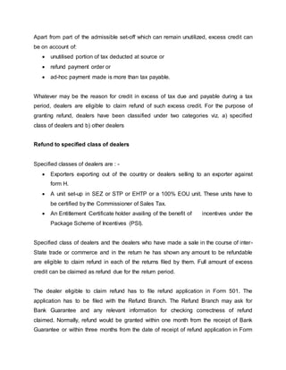 Apart from part of the admissible set-off which can remain unutilized, excess credit can
be on account of:
 unutilised portion of tax deducted at source or
 refund payment order or
 ad-hoc payment made is more than tax payable.
Whatever may be the reason for credit in excess of tax due and payable during a tax
period, dealers are eligible to claim refund of such excess credit. For the purpose of
granting refund, dealers have been classified under two categories viz. a) specified
class of dealers and b) other dealers
Refund to specified class of dealers
Specified classes of dealers are : -
 Exporters exporting out of the country or dealers selling to an exporter against
form H.
 A unit set-up in SEZ or STP or EHTP or a 100% EOU unit. These units have to
be certified by the Commissioner of Sales Tax.
 An Entitlement Certificate holder availing of the benefit of incentives under the
Package Scheme of Incentives (PSI).
Specified class of dealers and the dealers who have made a sale in the course of inter-
State trade or commerce and in the return he has shown any amount to be refundable
are eligible to claim refund in each of the returns filed by them. Full amount of excess
credit can be claimed as refund due for the return period.
The dealer eligible to claim refund has to file refund application in Form 501. The
application has to be filed with the Refund Branch. The Refund Branch may ask for
Bank Guarantee and any relevant information for checking correctness of refund
claimed. Normally, refund would be granted within one month from the receipt of Bank
Guarantee or within three months from the date of receipt of refund application in Form
 