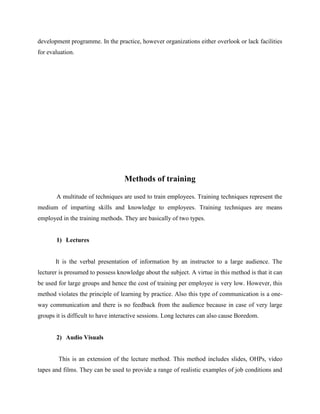 development programme. In the practice, however organizations either overlook or lack facilities
for evaluation.

Methods of training
A multitude of techniques are used to train employees. Training techniques represent the
medium of imparting skills and knowledge to employees. Training techniques are means
employed in the training methods. They are basically of two types.

1) Lectures

It is the verbal presentation of information by an instructor to a large audience. The
lecturer is presumed to possess knowledge about the subject. A virtue in this method is that it can
be used for large groups and hence the cost of training per employee is very low. However, this
method violates the principle of learning by practice. Also this type of communication is a oneway communication and there is no feedback from the audience because in case of very large
groups it is difficult to have interactive sessions. Long lectures can also cause Boredom.

2) Audio Visuals

This is an extension of the lecture method. This method includes slides, OHPs, video
tapes and films. They can be used to provide a range of realistic examples of job conditions and

 