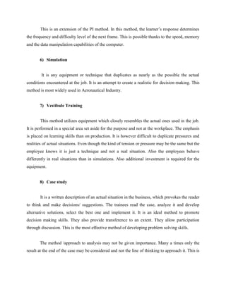 This is an extension of the PI method. In this method, the learner‟s response determines
the frequency and difficulty level of the next frame. This is possible thanks to the speed, memory
and the data manipulation capabilities of the computer.

6) Simulation

It is any equipment or technique that duplicates as nearly as the possible the actual
conditions encountered at the job. It is an attempt to create a realistic for decision-making. This
method is most widely used in Aeronautical Industry.

7) Vestibule Training

This method utilizes equipment which closely resembles the actual ones used in the job.
It is performed in a special area set aside for the purpose and not at the workplace. The emphasis
is placed on learning skills than on production. It is however difficult to duplicate pressures and
realities of actual situations. Even though the kind of tension or pressure may be the same but the
employee knows it is just a technique and not a real situation. Also the employees behave
differently in real situations than in simulations. Also additional investment is required for the
equipment.

8) Case study

It is a written description of an actual situation in the business, which provokes the reader
to think and make decisions/ suggestions. The trainees read the case, analyze it and develop
alternative solutions, select the best one and implement it. It is an ideal method to promote
decision making skills. They also provide transference to an extent. They allow participation
through discussion. This is the most effective method of developing problem solving skills.

The method /approach to analysis may not be given importance. Many a times only the
result at the end of the case may be considered and not the line of thinking to approach it. This is

 