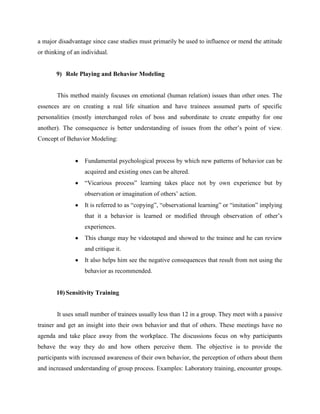a major disadvantage since case studies must primarily be used to influence or mend the attitude
or thinking of an individual.

9) Role Playing and Behavior Modeling

This method mainly focuses on emotional (human relation) issues than other ones. The
essences are on creating a real life situation and have trainees assumed parts of specific
personalities (mostly interchanged roles of boss and subordinate to create empathy for one
another). The consequence is better understanding of issues from the other‟s point of view.
Concept of Behavior Modeling:

Fundamental psychological process by which new patterns of behavior can be
acquired and existing ones can be altered.
“Vicarious process” learning takes place not by own experience but by
observation or imagination of others‟ action.
It is referred to as “copying”, “observational learning” or “imitation” implying
that it a behavior is learned or modified through observation of other‟s
experiences.
This change may be videotaped and showed to the trainee and he can review
and critique it.
It also helps him see the negative consequences that result from not using the
behavior as recommended.

10) Sensitivity Training

It uses small number of trainees usually less than 12 in a group. They meet with a passive
trainer and get an insight into their own behavior and that of others. These meetings have no
agenda and take place away from the workplace. The discussions focus on why participants
behave the way they do and how others perceive them. The objective is to provide the
participants with increased awareness of their own behavior, the perception of others about them
and increased understanding of group process. Examples: Laboratory training, encounter groups.

 