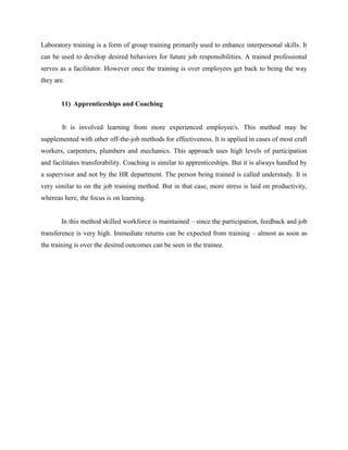Laboratory training is a form of group training primarily used to enhance interpersonal skills. It
can be used to develop desired behaviors for future job responsibilities. A trained professional
serves as a facilitator. However once the training is over employees get back to being the way
they are.

11) Apprenticeships and Coaching

It is involved learning from more experienced employee/s. This method may be
supplemented with other off-the-job methods for effectiveness. It is applied in cases of most craft
workers, carpenters, plumbers and mechanics. This approach uses high levels of participation
and facilitates transferability. Coaching is similar to apprenticeships. But it is always handled by
a supervisor and not by the HR department. The person being trained is called understudy. It is
very similar to on the job training method. But in that case, more stress is laid on productivity,
whereas here, the focus is on learning.
In this method skilled workforce is maintained – since the participation, feedback and job
transference is very high. Immediate returns can be expected from training – almost as soon as
the training is over the desired outcomes can be seen in the trainee.

 