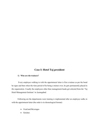 Case I: Hotel Taj president
1) Who are the trainees?

Every employee walking in with the appointment letter is first a trainee as per the bond
he signs and then when the time period of he being a trainee over, he gets permanently placed in
the organization. Usually the employees other than management heads get selected from the „Taj
Hotel Management Institute‟ in Aurangabad.

Following are the departments were training is implemented after an employee walks in
with the appointment letter (the order is in chronological format):

Food and Beverages
Kitchen

 
