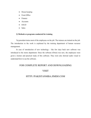 House keeping
Front Office
Finance
Accounts
H.R.D
Sales

2) Methods or programs conducted for training

Taj president trains most of the employees on the job. The trainees are trained on the job.
The introduction to the work is explained by the training department of human recourse
management.
In case of introduction of new technology - like few days back new software was
introduced to the stores department. Since the software (Orien) was new, the employees were
given a lecture and practical study of this software. They were also showed audio visual to
understand how to use the software.

FOR COMPLETE REPORT AND DOWNLOADING
VISIT
HTTP://PAKISTANMBA.JIMDO.COM

 