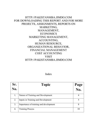HTTP://PAKISTANMBA.JIMDO.COM
FOR DOWNLOADING THIS REPORT AND FOR MORE
PROJECTS, ASSIGNMENTS, REPORTS ON
MARKETING,
MANAGEMENT,
ECONOMICS
MARKETING MANAGEMENT,
ACCOUNTING,
HUMAN RESOURCE,
ORGANIZATIONAL BEHAVIOR,
FINANCIAL MANAGEMENT
COST ACCOUNTING
VISIT
HTTP://PAKISTANMBA.JIMDO.COM

Index

Sr.
No.

Topic

Page
No.

1.

Nature of Training and Development

4

2.

Inputs in Training and Development

5

3.

Importance of training and development

8

4.

Training Process

10

 