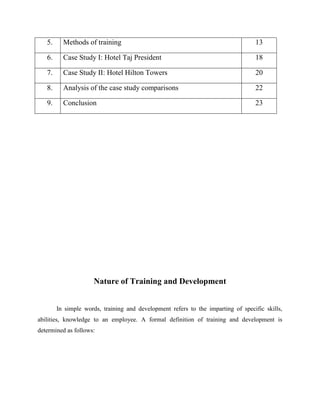 5.

Methods of training

13

6.

Case Study I: Hotel Taj President

18

7.

Case Study II: Hotel Hilton Towers

20

8.

Analysis of the case study comparisons

22

9.

Conclusion

23

Nature of Training and Development
In simple words, training and development refers to the imparting of specific skills,
abilities, knowledge to an employee. A formal definition of training and development is
determined as follows:

 