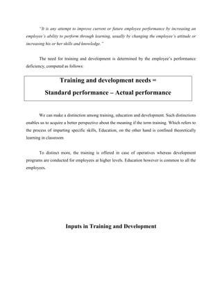 “It is any attempt to improve current or future employee performance by increasing an
employee’s ability to perform through learning, usually by changing the employee’s attitude or
increasing his or her skills and knowledge.”
The need for training and development is determined by the employee‟s performance
deficiency, computed as follows:

Training and development needs =
Standard performance – Actual performance

We can make a distinction among training, education and development. Such distinctions
enables us to acquire a better perspective about the meaning if the term training. Which refers to
the process of imparting specific skills, Education, on the other hand is confined theoretically
learning in classroom

To distinct more, the training is offered in case of operatives whereas development
programs are conducted for employees at higher levels. Education however is common to all the
employees.

Inputs in Training and Development

 