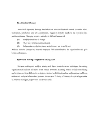 5) Attitudinal Changes

Attitudinal represents feelings and beliefs an individual towards others. Attitudes affect
motivation, satisfaction and job commitment. Negative attitudes needs to be converted into
positive attitudes. Changing negative attitudes is difficult because of
(1)

Employees refuse to change

(2)

They have prior commitments and

(3)

Information needed to change attitudes may not be sufficient.

Attitude must be changed so that the employee feels committed to the organization and give
better performance.

6) Decision making and problem solving skills

Decision making and problem solving skill focus on methods and techniques for making
organizational decision and solve work related problems. Learning related to decision making
and problem solving skills seeks to improve trainee‟s abilities to define and structure problems,
collect and analysis information, generate alternatives. Training of this type is typically provided
to potential managers, supervisors and professionals

 