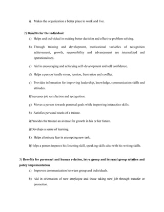 i) Makes the organization a better place to work and live.

2) Benefits for the individual
a) Helps and individual in making better decision and effective problem solving.
b) Through

training and

development,

motivational

variables

of

recognition

achievement, growth, responsibility and advancement are internalized and
operationalised.
c) Aid in encouraging and achieving self–development and self confidence.
d) Helps a person handle stress, tension, frustration and conflict.
e) Provides information for improving leadership, knowledge, communication skills and
attitudes.
f) Increases job satisfaction and recognition.
g) Moves a person towards personal goals while improving interactive skills.
h) Satisfies personal needs of a trainee.
i) Provides the trainee an avenue for growth in his or her future.
j) Develops a sense of learning.
k) Helps eliminate fear in attempting new task.
l) Helps a person improve his listening skill, speaking skills also with his writing skills.

3) Benefits for personnel and human relation, intra group and internal group relation and
policy implementation
a) Improves communication between group and individuals.
b) Aid in orientation of new employee and those taking new job through transfer or
promotion.

 