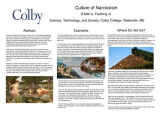 Culture of Narcissism
D’Mitri A. Farthing Jr.
Science, Technology, and Society, Colby College, Waterville, ME
Abstract
Humans, beings without claws, venom, fur, or particularly dangerous
teeth have somehow managed to ascend to the top of the food chain.
We have conquered all other species, harnessed fire, and created
weapons capable of destroying the entire world. Humans have cured
plagues, and committed atrocities like the Holocaust. We have
contributed to global warming at an alarming rate, and yet have
organizations like Green Peace. Why is this?
According to Greek mythology Narcissus was a hunter who was
renowned for his beauty throughout the world. His beauty and in turn
pride was so great that Narcissus inspired envy and in those around
him. One day, out of spite towards the pompousness of Narcissus,
Nemesis draws Narcissus towards a pool. At this pool Narcissus
becomes so enamored of his reflection that he falls into the water and
drowns.
Humans live with a constant need to assert our power, in order to
justify our existence. Human beings are the ultimate narcissists, and as
a result we feel the need to bathe in our own glory. It is for this reason
that we have created awards, which we then bestow on ourselves. It is
why we create empires only to destroy them and, why we have
museums that focus on our long past achievements.
Examples
The myth of Narcissus is a relic of a bygone era, however that is not to
say that the lesson it sought to impart is not relevant. In contrast, in this
new era of consumption and obsession the lesson should ring more true
than ever.
Our obsession with ourselves permeates every aspect of daily life. Even
our explanations of our own existence are ripe with Narcissism. May
faiths rely on the notion that human kind was created in our Maker’s
Image. This belief is reliant upon the idea that while we ourselves may
not be perfect we are as close as physically possible. This belief that
human beings alone were worthy of the glory of looking our creator is
self-obsession and glorification at it’s highest level.
Where Do We Go?
To discredit the value that narcissism has posed for the human race is
not the goal. One must understand that Narcissism has been the driving
force behind most human innovation. The desire to better the
circumstances of one’s life is the fuel of human innovation. However, it is
only when that desire to do what has never been done before that
exceeds the common good or world’s well being that narcissism poses a
threat.
Human beings are the only species which creates monuments to our
own progress. There are annual awards, oftentimes acoompanied by
grand sums of money, to commemorate our owns achievements like
the Nobel Peace Prize and Person of The Year.
The truly sad aspect of the narcissistic mindset of human beings is the
desire to take responsibility for all things even tragedy and yet we feel
no shame. This current time epoch is without a name. In this era we
have rules, and relatedly we have suffered. The earth is being
destroyed at a rate unimaginable before and yet we as a species
choose ti remain idle. Fittingly though we still choose to call this epoch
the Anthropocene.
Human are responsible for the most rapid planetary degradation in
history, and we are glad to name it after ourselves, provided we do not
have to act.
First world narcissism seems to be focused on the production of bigger,
better, and faster. This mindset while positive for technological
advancement oftentimes has unintended or unfoiresen consequences
for less well off populations. For example, slash and burn farming
techniques produce good harvests, but render large amounts of forest
and farmland useless. In areas like Guatemala and Brazil this is
devastating the homeland of indigenous groups.
Narcissism also poses physical dangers to peolein the vein of the Cold
War. The Cold War was a battle of narcissistic ideologies which brought
ruin on massive populations like those of Vietnam, and Korea. Tens of
millions of people were left dead in a pointless battle and countless
nations were perpetually on edge at the thought of nuclear war.
Again it is not a question of advancement versus remaining archaic in
ones technological means. The question however should be, at what
cost will this innovation come? In order to combat the negative effects of
our narcissism we must begin to think about the effects that our our
desire to be great will have on others.
If we do not then we will soon be alone this planet, and the human race
will vanish with a whimper unbefitting our efforts.
 