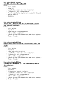 West Polaris Angola Offshore
April 2016 Sub-contracting to Sea Drill
Duties:
 Team Leader
 Inspector
 Load testing a crane and crane inspections
 Changing out a 10 T crane cylinder
 Permits and all other requirements needed for daily job
 Rescue standby
 Odd Jobs
West Polaris Angola Offshore
January 2016 – February 2016 Sub-contracting to Sea Drill
-NDT of drilling equipment-
Duties:
 Team Leader
 Inspector
 Inspection on various equipment
 NDT on drilling equipment
 Permits and all other requirements needed for daily job
 Rescue standby
West Polaris Angola Offshore
October 2015 – December 2015 Sub-contracting to Sea Drill
-LOLER-
Duties:
 Team Leader
 Inspector
 Loose lifting gear inspection
 Load testing a crane and crane inspections
 Changing out a 10 T crane cylinder
 NDT on drilling equipment
 Permits and all other requirements needed for daily job
 Rescue standby
West Polaris Angola Offshore
August 2015 – September 2015 Sub-contracting to Sea Drill
-Crane Cylinder-
Duties:
 Team Leader
 Inspector
 Changing out hoses in the Derrick
 Load testing a crane and crane inspections
 Changing out a 10 T crane cylinder
 NDT on drilling equipment
 Permits and all other requirements needed for daily job
 Rescue standby
 
