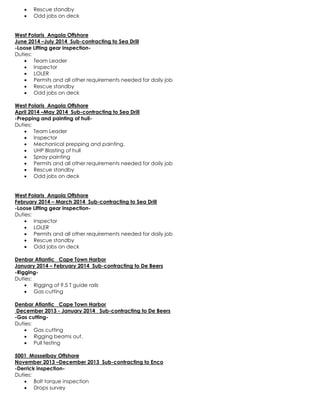  Rescue standby
 Odd jobs on deck
West Polaris Angola Offshore
June 2014 –July 2014 Sub-contracting to Sea Drill
-Loose Lifting gear inspection-
Duties:
 Team Leader
 Inspector
 LOLER
 Permits and all other requirements needed for daily job
 Rescue standby
 Odd jobs on deck
West Polaris Angola Offshore
April 2014 –May 2014 Sub-contracting to Sea Drill
-Prepping and painting of hull-
Duties:
 Team Leader
 Inspector
 Mechanical prepping and painting.
 UHP Blasting of hull
 Spray painting
 Permits and all other requirements needed for daily job
 Rescue standby
 Odd jobs on deck
West Polaris Angola Offshore
February 2014 – March 2014 Sub-contracting to Sea Drill
-Loose Lifting gear inspection-
Duties:
 Inspector
 LOLER
 Permits and all other requirements needed for daily job
 Rescue standby
 Odd jobs on deck
Denbar Atlantic Cape Town Harbor
January 2014 – February 2014 Sub-contracting to De Beers
-Rigging-
Duties:
 Rigging of 9.5 T guide rails
 Gas cutting
Denbar Atlantic Cape Town Harbor
December 2013 - January 2014 Sub-contracting to De Beers
-Gas cutting-
Duties:
 Gas cutting
 Rigging beams out.
 Pull testing
5001 Mosselbay Offshore
November 2013 –December 2013 Sub-contracting to Enco
-Derrick inspection-
Duties:
 Bolt torque inspection
 Drops survey
 