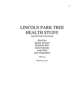 - 1 -
LINCOLN PARK TREE
HEALTH STUDY
Lincoln Park Tree Group
Kim Frye
Mandy Nyerges
Elizabeth Baer
Carla Podrasky
Andy Metz
Amy Wagenblast
GEO 242
March 20, 2007
 