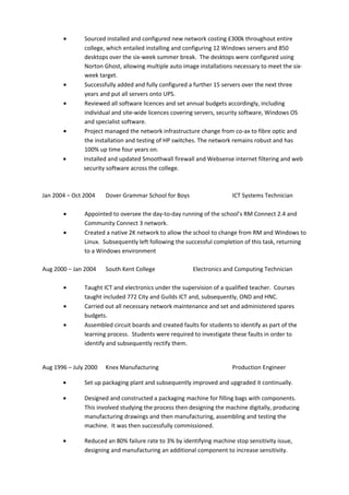 • Sourced installed and configured new network costing £300k throughout entire
college, which entailed installing and configuring 12 Windows servers and 850
desktops over the six-week summer break. The desktops were configured using
Norton Ghost, allowing multiple auto image installations necessary to meet the six-
week target.
• Successfully added and fully configured a further 15 servers over the next three
years and put all servers onto UPS.
• Reviewed all software licences and set annual budgets accordingly, including
individual and site-wide licences covering servers, security software, Windows OS
and specialist software.
• Project managed the network infrastructure change from co-ax to fibre optic and
the installation and testing of HP switches. The network remains robust and has
100% up time four years on.
• Installed and updated Smoothwall firewall and Websense internet filtering and web
security software across the college.
Jan 2004 – Oct 2004 Dover Grammar School for Boys ICT Systems Technician
• Appointed to oversee the day-to-day running of the school’s RM Connect 2.4 and
Community Connect 3 network.
• Created a native 2K network to allow the school to change from RM and Windows to
Linux. Subsequently left following the successful completion of this task, returning
to a Windows environment
Aug 2000 – Jan 2004 South Kent College Electronics and Computing Technician
• Taught ICT and electronics under the supervision of a qualified teacher. Courses
taught included 772 City and Guilds ICT and, subsequently, OND and HNC.
• Carried out all necessary network maintenance and set and administered spares
budgets.
• Assembled circuit boards and created faults for students to identify as part of the
learning process. Students were required to investigate these faults in order to
identify and subsequently rectify them.
Aug 1996 – July 2000 Knex Manufacturing Production Engineer
• Set up packaging plant and subsequently improved and upgraded it continually.
• Designed and constructed a packaging machine for filling bags with components.
This involved studying the process then designing the machine digitally, producing
manufacturing drawings and then manufacturing, assembling and testing the
machine. It was then successfully commissioned.
• Reduced an 80% failure rate to 3% by identifying machine stop sensitivity issue,
designing and manufacturing an additional component to increase sensitivity.
 
