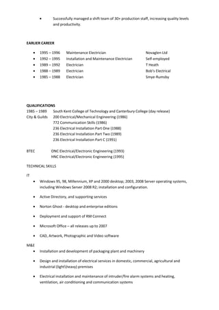 • Successfully managed a shift team of 30+ production staff, increasing quality levels
and productivity.
EARLIER CAREER
• 1995 – 1996 Maintenance Electrician Novaglen Ltd
• 1992 – 1995 Installation and Maintenance Electrician Self-employed
• 1989 – 1992 Electrician T Heath
• 1988 – 1989 Electrician Bob’s Electrical
• 1985 – 1988 Electrician Smye-Rumsby
QUALIFICATIONS
1985 – 1989 South Kent College of Technology and Canterbury College (day release)
City & Guilds 200 Electrical/Mechanical Engineering (1986)
772 Communication Skills (1986)
236 Electrical Installation Part One (1988)
236 Electrical Installation Part Two (1989)
236 Electrical Installation Part C (1991)
BTEC ONC Electrical/Electronic Engineering (1993)
HNC Electrical/Electronic Engineering (1995)
TECHNICAL SKILLS
IT
• Windows 95, 98, Millennium, XP and 2000 desktop; 2003, 2008 Server operating systems,
including Windows Server 2008 R2; installation and configuration.
• Active Directory, and supporting services
• Norton Ghost - desktop and enterprise editions
• Deployment and support of RM Connect
• Microsoft Office – all releases up to 2007
• CAD, Artwork, Photographic and Video software
M&E
• Installation and development of packaging plant and machinery
• Design and installation of electrical services in domestic, commercial, agricultural and
industrial (lightheavy) premises
• Electrical installation and maintenance of intruder/fire alarm systems and heating,
ventilation, air conditioning and communication systems
 