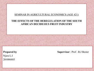 SEMINAR IN AGRICULTURAL ECONOMICS (AGE 421)
THE EFFECTS OF THE DEREGULATION OF THE SOUTH
AFRICAN DECIDUOUS FRUIT INDUSTRY
Prepared by Supervisor : Prof . B.J Bester
Njara L.I
201006885
 