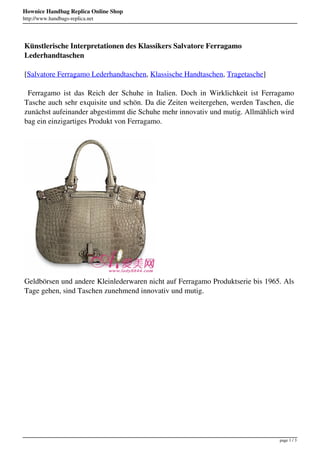Hownice Handbag Replica Online Shop
http://www.handbags-replica.net




Künstlerische Interpretationen des Klassikers Salvatore Ferragamo
Lederhandtaschen

[Salvatore Ferragamo Lederhandtaschen, Klassische Handtaschen, Tragetasche]

 Ferragamo ist das Reich der Schuhe in Italien. Doch in Wirklichkeit ist Ferragamo
Tasche auch sehr exquisite und schön. Da die Zeiten weitergehen, werden Taschen, die
zunächst aufeinander abgestimmt die Schuhe mehr innovativ und mutig. Allmählich wird
bag ein einzigartiges Produkt von Ferragamo.




Geldbörsen und andere Kleinlederwaren nicht auf Ferragamo Produktserie bis 1965. Als
Tage gehen, sind Taschen zunehmend innovativ und mutig.




                                                                               page 1 / 3
 