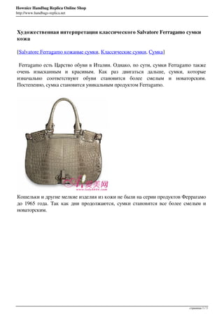 Hownice Handbag Replica Online Shop
http://www.handbags-replica.net




Художественная интерпретация классического Salvatore Ferragamo сумки
кожа

[Salvatore Ferragamo кожаные сумки, Классические сумки, Сумка]

 Ferragamo есть Царство обуви в Италии. Однако, по сути, сумки Ferragamo также
очень изысканным и красивым. Как раз двигаться дальше, сумки, которые
изначально соответствуют обуви становится более смелым и новаторским.
Постепенно, сумка становится уникальным продуктом Ferragamo.




Кошельки и другие мелкие изделия из кожи не были на серии продуктов Феррагамо
до 1965 года. Так как дни продолжаются, сумки становятся все более смелым и
новаторским.




                                                                       страницы 1 / 3
 