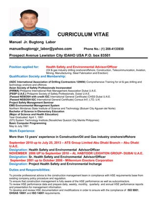 CURRICULUM VITAE
Manuel Jr. Bugtong Labor
manuelbugtongjr_labor@yahoo.com Phone No.: (1) 208-4133930
Prospect Avenue Lewiston City IDAHO USA P.O. box 83501
Position applied for: Health Safety and Environmental Advisor/Officer
(Oil & gas industry drilling onshore/offshore, Construction, Telecommunication, Aviation,
Mining, Manufacturing, Steel Fabrication and Erection)
Qualification Society and Membership:
(IADC International Association of Drilling Contractors 129956) Comprehensive Training for oil & gas drilling and
technology onshore and offshore.
Asian Society of Safety Professionals Incorporated
(PIRMA) Philippine International Risk Management Association Dubai U.A.E.
(PSSP U.A.E.) Philippine Society of Safety Professionals. Dubai U.A.E.
(Passed NEBOSH with credit IGC International General Certificate) CHSS Dubai U.A.E.
(Passed NEBOSH IGC International General Certificate) Consus Int’l. LTD. U.K
Project Safety Management Seminar
EMS Environmental Management System
Northern Mindanao State Institute of Science and Technology (Butuan City Agusan del Norte)
Bachelor of Science in Elementary Education
(Major of Science and Health Education)
Year Graduated: April 1, 1991
(STI) System Technology Institute (Novaliches Quezon City Manila Philippines)
Basic Computer Programming
May to July 1991
Work Experience:
More than 13 years’ experience in Construction/Oil and Gas industry onshore/offshore
September 2010 up to July 25, 2013 – ATS Group Limited Abu Dhabi Branch – Abu Dhabi
U.A.E.
Designation: Health Safety and Environmental AdvisorOfficer
NOVEMBER 2006 UP to September 2010 – AL HABTOOR LEIGHTON GROUP- DUBAI U.A.E.
Designation: Sr. Health Safety and Environmental Advisor/Officer
September 2001 up to October 2006 - Millennium Erectors Corporation
Designation: Project Health Safety and Environmental Incharge
Duties and Responsibilities:
To provide professional advice to the construction management team in compliance with HSE requirements base from
existing company policy procedure and regulation.
To ensure that construction management is fully aware of the HSE performance as well as subcontractors.
To review HSE performance data and prepare daily, weekly, monthly, quarterly and annual HSE performance reports
and presentation for management information.
To develop and review HSE documentation and modifications in order to ensure with the compliance of ISO 9001,
OHSAS 18001 and ISO 14001 requirements.
 