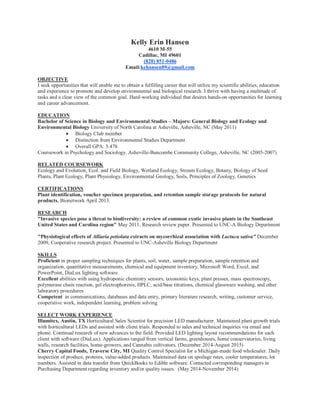 Kelly Erin Hansen
4610 M-55
Cadillac, MI 49601
(828) 851-0486
Email:kehansen89@gmail.com
OBJECTIVE
I seek opportunities that will enable me to obtain a fulfilling career that will utilize my scientific abilities, education
and experience to promote and develop environmental and biological research. I thrive with having a multitude of
tasks and a clear view of the common goal. Hard-working individual that desires hands-on opportunities for learning
and career advancement.
EDUCATION
Bachelor of Science in Biology and Environmental Studies – Majors: General Biology and Ecology and
Environmental Biology University of North Carolina at Asheville, Asheville, NC (May 2011)
 Biology Club member
 Distinction from Environmental Studies Department
 Overall GPA: 3.478
Coursework in Psychology and Sociology. Asheville-Buncombe Community College, Asheville, NC (2005-2007)
RELATED COURSEWORK
Ecology and Evolution, Ecol. and Field Biology, Wetland Ecology, Stream Ecology, Botany, Biology of Seed
Plants, Plant Ecology, Plant Physiology, Environmental Geology, Soils, Principles of Zoology, Genetics
CERTIFICATIONS
Plant identification, voucher specimen preparation, and retention sample storage protocols for natural
products. Bionetwork April 2013.
RESEARCH
"Invasive species pose a threat to biodiversity: a review of common exotic invasive plants in the Southeast
United States and Carolina region" May 2011, Research review paper. Presented to UNC-A Biology Department
"Physiological effects of Alliaria petiolata extracts on mycorrhizal association with Lactuca sativa" December
2009, Cooperative research project. Presented to UNC-Asheville Biology Department
SKILLS
Proficient in proper sampling techniques for plants, soil, water, sample preparation, sample retention and
organization, quantitative measurements, chemical and equipment inventory, Microsoft Word, Excel, and
PowerPoint, DiaLux lighting software
Excellent abilities with using hydroponic chemistry sensors, taxonomic keys, plant presses, mass spectroscopy,
polymerase chain reaction, gel electrophoresis, HPLC, acid/base titrations, chemical glassware washing, and other
laboratory procedures
Competent in communications, databases and data entry, primary literature research, writing, customer service,
cooperative work, independent learning, problem solving
SELECT WORK EXPERIENCE
Illumitex, Austin, TX Horticultural Sales Scientist for precision LED manufacturer. Maintained plant growth trials
with horticultural LEDs and assisted with client trials. Responded to sales and technical inquiries via email and
phone. Continual research of new advances to the field. Provided LED lighting layout recommendations for each
client with software (DiaLux). Applications ranged from vertical farms, greenhouses, home conservatories, living
walls, research facilities, home-growers, and Cannabis cultivators. (December 2014-August 2015)
Cherry Capital Foods, Traverse City, MI Quality Control Specialist for a Michigan-made food wholesaler. Daily
inspection of produce, proteins, value-added products. Maintained data on spoilage rates, cooler temperatures, lot
numbers. Assisted in data transfer from QuickBooks to Edible software. Contacted corresponding managers in
Purchasing Department regarding inventory and/or quality issues. (May 2014-November 2014)
 