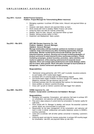 E M P L O Y E M E N T E X P E R I E N C E S
Aug 2015 – Current Rabbit Finance Company.
Position: Project Manager for Telemarketing (Motor insurance)
 Managing supervisor to achieve KPI (Sale motor, Inbound and payment follow up
team)
 Analysis: sale report, Inbound and payment follow up team.
 Work closely with CCO to develop Rabbit Finance call center.
 Analyzing report and data for improve productivity.
 Develop report for Sale, inbound, and payment follow up team
 Develop training process before on floor.
 Implement and development Nana system.
Sep 2012 – Mar 2015. ACE INA Oversea Insurance Co., Ltd.
Position: Assistant Account Manager.
Assistant Account Manager
Manage relationship with key business partners to maintain or expand
customer base and enhance any other marketing opportunities through
partnership. Monitor market trend and execute business plan for key
potential business partners. Develop and manage marketing strategies of
product and brand in retail channel to drive awareness and sales. Create
marketing campaigns, product launches, promotion, sales activities, and
media to customers while ensuring achievement of corporate brand
objective. Drive and analyze sales performance and create strategic action
plan to ensure sales growth. Work with sales manager to lead hundreds of
salesperson. Control end-to-end operation process.
Responsibilities:
 Maintained strong partnership with “KTC card” to provide insurance products
to card holders (KTC mobile leads trigger)
 Increased 50% of customer leads for telemarketing channel
 Successful leads trigger of Mobile insurance through KTC website, SMS,
Magazine channels and got response rate at 5.0%
 Executed business plan of a key potential Non sponsor for telemarketing.
 Grow portfolio on internal customer (Existing)
 Cross sell / up-sell on internal customer and lead trigger from website.
Aug 2009 – Sep 2012. CIGNA Insurance Co., Ltd.
Position: Conservation and Welcome Call Assistant Manager.
Responsibilities:
 Managing and supervise Conservation and welcome Call team to achieve KPI
on conservation and welcome call handling and processing.
 Plan and in deep analysis of current trend by conservation to improve quality for
staff skills.
 Work closely with Sr. Manager to develop and ensure the essential customer
service values are communicated to customers.
 Responsible for the daily management of the conservation and welcome call
team in order to deliver professional and quality telephone service to CIGNA’s
existing customers.
 Liaise and co-ordinate with all other parties concerned in resolving customer’s
requests.
 Analyzing report and data for improve productivity to achieve KPI monthly target
for conservation rate 40% and payment follow up rate 40%.
 