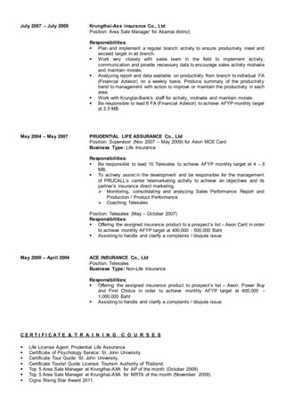 July 2007 – July 2009 Krungthai-Axa insurance Co., Ltd
Position: Area Sale Manager for Akamai district.
Responsibilities:
 Plan and implement a regular branch activity to ensure productivity meet and
exceed target in all branch.
 Work very closely with sales team in the field to implement activity,
communication and provide necessary data to encourage sales activity motivate
and maintain morale.
 Analyzing report and data available on productivity from branch to individual FA
(Financial Advisor) on a weekly basis. Produce summary of the productivity
trend to management with action to improve or maintain the productivity in each
area.
 Work with Krungtai-Bank's staff for activity, motivate and maintain morale.
 Be responsible to lead 6 FA (Financial Advisor) to achieve AFYP monthly target
at 2.5 MB
May 2004 – May 2007 PRUDENTIAL LIFE ASSURANCE Co., Ltd
Position: Supervisor (Nov 2007 – May 2009) for Aeon MCE Card
Business Type: Life Insurance
Responsibilities:
 Be responsible to lead 10 Telesales to achieve AFYP monthly target at 4 – 6
MB.
 To actively assist in the development and be responsible for the management
of PRUCALL’s center telemarketing activity to achieve an objectives and its
partner’s insurance direct marketing.
 Monitoring, consolidating and analyzing Sales Performance Report and
Production / Product Performance
 Coaching Telesales
Position: Telesales (May – October 2007)
Responsibilities:
 Offering the assigned insurance product to a prospect’s list – Aeon Card in order
to achieve monthly AFYP target at 400,000 - 500,000 Baht
 Assisting to handle and clarify a complaints / dispute issue
May 2000 – April 2004 ACE INSURANCE Co., Ltd
Position: Telesales
Business Type: Non-Life Insurance
Responsibilities:
 Offering the assigned insurance product to prospect’s list – Aeon, Power Buy
and First Choice in order to achieve monthly AFYP target at 400,000 –
1,000,000 Baht
 Assisting to handle and clarify a complaints / dispute issue
C E R T I F I C A T E & T R A I N I N G C O U R S E S
 Life License Agent: Prudential Life Assurance
 Certificate of Psychology Service: St. John University.
 Certificate Tour Guide: St. John University.
 Certificate Tourist Guide License: Tourism Authority of Thailand.
 Top 5 Area Sale Manager at Krungthai-AXA for AP of the month (October 2009).
 Top 5 Area Sale Manager at Krungthai-AXA for MRTA of the month (November 2009).
 Cigna Rising Star Award 2011.
 