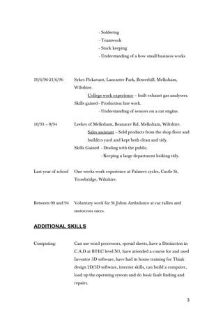 - Soldering
- Teamwork
- Stock keeping
- Understanding of a how small business works
10/6/96-21/6/96 Sykes Pickavant, Lancaster Park, Bowerhill, Melksham,
Wiltshire.
College work experience – built exhaust gas analysers.
Skills gained - Production line work.
- Understanding of sensors on a car engine.
10/93 – 8/94 Leekes of Melksham, Beanacre Rd, Melksham, Wiltshire.
Sales assistant – Sold products from the shop floor and
builders yard and kept both clean and tidy.
Skills Gained - Dealing with the public.
- Keeping a large department looking tidy.
Last year of school One weeks work experience at Palmers cycles, Castle St,
Trowbridge, Wiltshire.
Between 90 and 94 Voluntary work for St Johns Ambulance at car rallies and
motocross races.
ADDITIONAL SKILLS
Computing: Can use word processors, spread sheets, have a Distinction in
C.A.D at BTEC level N3, have attended a course for and used
Inventor 3D software, have had in house training for Think
design 2D/3D software, internet skills, can build a computer,
load up the operating system and do basic fault finding and
repairs.
3
 