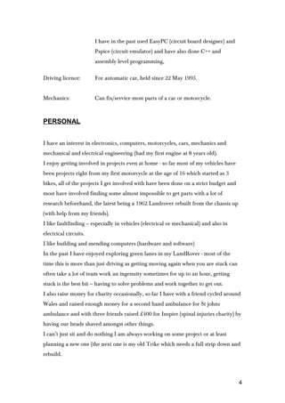 I have in the past used EasyPC (circuit board designer) and
Pspice (circuit emulator) and have also done C++ and
assembly level programming,
Driving licence: For automatic car, held since 22 May 1995.
Mechanics: Can fix/service most parts of a car or motorcycle.
PERSONAL
I have an interest in electronics, computers, motorcycles, cars, mechanics and
mechanical and electrical engineering (had my first engine at 8 years old).
I enjoy getting involved in projects even at home - so far most of my vehicles have
been projects right from my first motorcycle at the age of 16 which started as 3
bikes, all of the projects I get involved with have been done on a strict budget and
most have involved finding some almost impossible to get parts with a lot of
research beforehand, the latest being a 1962 Landrover rebuilt from the chassis up
(with help from my friends).
I like faultfinding – especially in vehicles (electrical or mechanical) and also in
electrical circuits.
I like building and mending computers (hardware and software)
In the past I have enjoyed exploring green lanes in my LandRover - most of the
time this is more than just driving as getting moving again when you are stuck can
often take a lot of team work an ingenuity sometimes for up to an hour, getting
stuck is the best bit – having to solve problems and work together to get out.
I also raise money for charity occasionally, so far I have with a friend cycled around
Wales and raised enough money for a second hand ambulance for St johns
ambulance and with three friends raised £400 for Inspire (spinal injuries charity) by
having our heads shaved amongst other things.
I can’t just sit and do nothing I am always working on some project or at least
planning a new one (the next one is my old Trike which needs a full strip down and
rebuild.
4
 