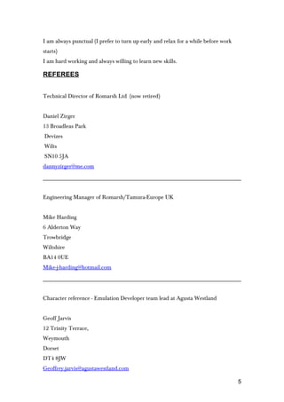 I am always punctual (I prefer to turn up early and relax for a while before work
starts)
I am hard working and always willing to learn new skills.
REFEREES
Technical Director of Romarsh Ltd (now retired)
Daniel Zirger
13 Broadleas Park
Devizes
Wilts
SN10 5JA
dannyzirger@me.com
Engineering Manager of Romarsh/Tamura-Europe UK
Mike Harding
6 Alderton Way
Trowbridge
Wiltshire
BA14 0UE
Mike-j-harding@hotmail.com
Character reference - Emulation Developer team lead at Agusta Westland
Geoff Jarvis
12 Trinity Terrace,
Weymouth
Dorset
DT4 8JW
Geoffrey.jarvis@agustawestland.com
5
 