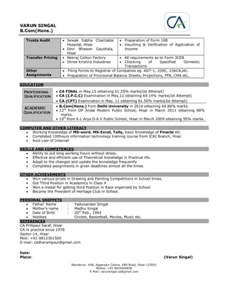 VARUN SINGAL
B.Com(Hons.)
Residence: #48, Aggarsain Colony, EBS Road, Hisar-125001
Mobile: +91-9034020858
E-Mail: varunsingal.ca@gmail.com
Trusts Audit  Sewak Sabha Charitable
Hospital, Hisar
 Devi Bhawan Gaushala,
Hisar
 Preparation of Form 10B
 Vouching & Verification of Application of
Income
Transfer Pricing  Neeraj Cotton Factory
 Shree Krishna Industries
 All requirements as to Form 3CEB
 Checking of Specified Domestic
Transactions
Other
Assignments
 Filing Forms to Registrar of Companies eg. ADT-1, 23AC, 23ACA,etc.
 Preparation of Provisional Balance Sheets, Projections, FFR, CMA etc..
EDUCATION
PROFESSIONAL
QUALIFICATION
 CA FINAL in May,15 obtaining 61.25% marks(Ist Attempt)
 CA (I.P.C.C) Examination in May,12 obtaining 69.14% marks(Ist Attempt)
 CA (CPT) Examination in May, 11 obtaining 81.50% marks(Ist Attempt)
ACADEMIC
QUALIFICATION
 B.Com(Hons.) from Delhi University in 2014 obtaining 64.88% marks.
 12th
from OP Jindal Modern Public School, Hisar in March 2011 obtaining 88%
marks.
 10th
from K.L Arya D.A.V Public School, Hisar in March 2009 obtaining 95% marks.
COMPUTER AND OTHER LITERACY
 Working Knowledge of MS-word, MS-Excel, Tally, basic Knowledge of Finacle etc.
 Completed 100hours information technology training course from ICAI Branch, Hisar
 Avid user of Internet
SKILLS AND COMPETENCES
 Ability to put long working hours without stress.
 Effective and efficient use of Theoretical knowledge in Practical life.
 Adapt to the changes and update the knowledge frequently
 Completed assignments in given deadlines almost all the times
OTHER ACHIEVEMENTS
 Won various prizes in Drawing and Painting Competitions in School times.
 Got Third Position in Academics in Class X
 Won a medal for getting third Position in Race organized by School.
 Became the President of Heritage Club in School.
PERSONAL SNIPPETS
 Father’ Name : Yadunandan Singal
 Mother’s name : Madhu Singal
 Date of Birth : 20th
Feb., 1994
 Hobbies Cricket, Basketball, Movies, Music etc.
REFERENCES
CA Pritipaul Saraf, Hisar
CA in practice since 1978
Sector-14, Hisar
Mob: +91-9812361500
E-mail: cadharampaul@gmail.com
Date:
Place: (Varun Singal)
 