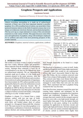 International Journal of Trend in Scientific Research and Development (IJTSRD)
Volume 5 Issue 5, July-August 2021 Available Online: www.ijtsrd.com e-ISSN: 2456 – 6470
@ IJTSRD | Unique Paper ID – IJTSRD45013 | Volume – 5 | Issue – 5 | Jul-Aug 2021 Page 1177
Graphene Prospects and Applications
Angshuman Sarmah
Department of Chemistry, B. Borooah College, Guwahati, Assam, India
ABSTRACT
Almost everything surrounding us is made up of carbon-based
materials, of them, one of the most important material is possibly
graphene. It is a 2D crystalline form of carbon, one atom thick. It has
garnered immense interest in the field of material sciences due to its
unique set of physical, electrical, thermal, and mechanical properties.
This has set it up as a major alternative to many of the conventional
materials in a wide variety of fields. This paper discusses some of the
uses and applications of graphene, along with techniques employed
for its synthesis and some of the most promising prospects of this
wonder material.
KEYWORDS: Graphene, material sciences, applications, synthesis
How to cite this paper: Angshuman
Sarmah "Graphene Prospects and
Applications"
Published in
International Journal
of Trend in Scientific
Research and
Development (ijtsrd),
ISSN: 2456-6470,
Volume-5 | Issue-5,
August 2021, pp.1177-1185, URL:
www.ijtsrd.com/papers/ijtsrd45013.pdf
Copyright © 2021 by author (s) and
International Journal of Trend in
Scientific Research and Development
Journal. This is an
Open Access article
distributed under the
terms of the Creative Commons
Attribution License (CC BY 4.0)
(http://creativecommons.org/licenses/by/4.0)
1. INTRODUCTION
Our world as we know it today is made of materials
that have widely different origins and properties.
These materials form the backbone of contemporary
society. Amongst these materials, it won’t be an
overestimation to say that our life depends the most
on carbon-based materials. We are surrounded by
materials made up of carbon, it is the fourth most
common element in the entire universe. After the
discovery of fullerene (C60) by Kroto and coworkers
[1] several novel carbon nanomaterials of importance
have been isolated. In 1991 carbon nanotube was first
prepared by Iijima [2], and as the millennium crossed
the most important discovery became that of
Graphene in 2004 by Kostya Novoselov and Andre
Geim [3]. Graphene has since then gone on to become
a subject of intense research and studies, with people
referring to it as the ‘wonder material’.
Graphene is elegant. It is formed from a single
element, carbon, with just one type of bond.
Graphene is a 2D crystalline form of carbon; one
atom thick, sp2 bonded planar sheet of carbon
arranged in a hexagonal honeycomb-like structure
[4,5]. The main reason for roar about graphene is its
extraordinary combination of electrical, mechanical,
optical, thermal, and sensing properties, which had
been thought impossible to be found in a single
material [6].
The discovery of graphene is a story in itself. Andre
and Kostya frequently held 'Friday night experiments'
- sessions where they would try out experimental
science that wasn’t necessarily linked to their day
jobs. One Friday, the two scientists removed some
flakes from a lump of bulk graphite with sticky tape.
They noticed some flakes were thinner than others.
By separating the graphite fragments repeatedly, they
managed to create flakes that were just one atom
thick. Their experiment had led to graphene being
isolated for the very first time.
Since that first time, immense research has gone into
creating better methods and techniques for the
preparation of graphene, its properties have long been
studied and established. Graphene is 200 times
stronger than steel, touted to be the strongest material
known to exist with a very high tensile strength, yet
much lighter than paper. It has the highest thermal
conductivity to any gases, making it an excellent
candidate for application in electronic circuits and
lightweight high-performance thermal management
systems. It also can sustain extremely high densities
of electric current (a million times higher than
IJTSRD45013
 